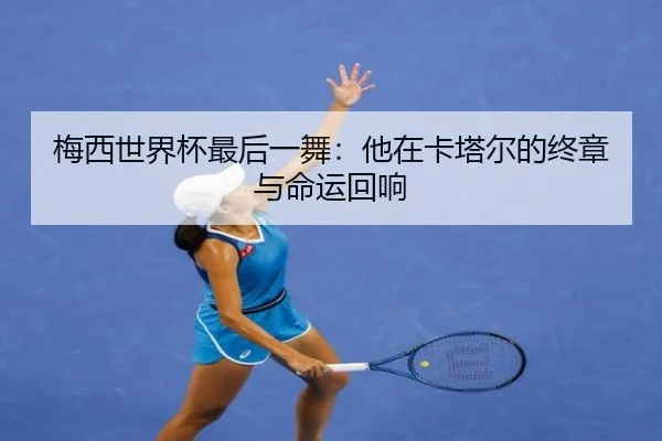 梅西世界杯最后一舞：他在卡塔尔的终章与命运回响